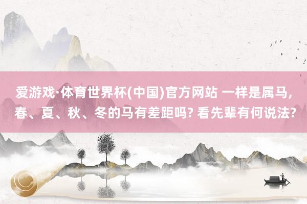 爱游戏·体育世界杯(中国)官方网站 一样是属马, 春、夏、秋、冬的马有差距吗? 看先辈有何说法?