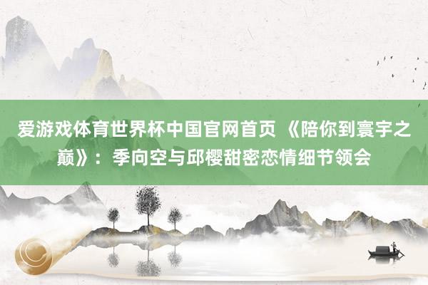 爱游戏体育世界杯中国官网首页 《陪你到寰宇之巅》:季向空与邱樱甜密恋情细节领会