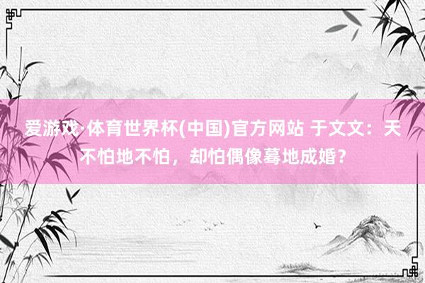 爱游戏·体育世界杯(中国)官方网站 于文文:天不怕地不怕,却怕偶像蓦地成婚?