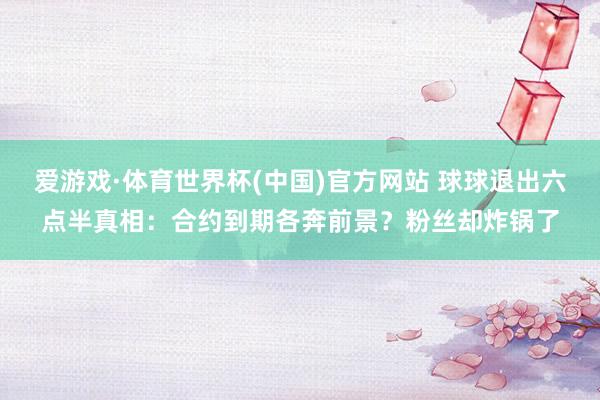 爱游戏·体育世界杯(中国)官方网站 球球退出六点半真相:合约到期各奔前景?粉丝却炸锅了