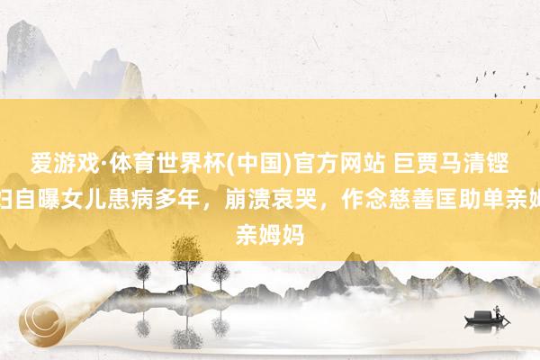 爱游戏·体育世界杯(中国)官方网站 巨贾马清铿情妇自曝女儿患病多年，崩溃哀哭，作念慈善匡助单亲姆妈