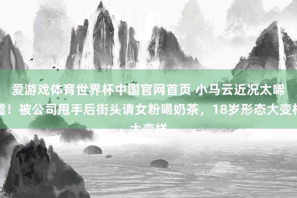 爱游戏体育世界杯中国官网首页 小马云近况太唏嘘!被公司甩手后街头请女粉喝奶茶,18岁形态大变样