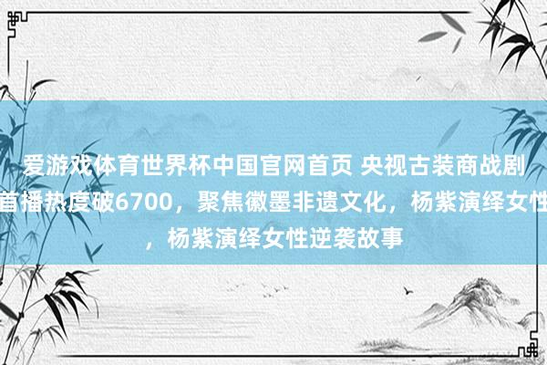 爱游戏体育世界杯中国官网首页 央视古装商战剧《家业》首播热度破6700，聚焦徽墨非遗文化，杨紫演绎女性逆袭故事