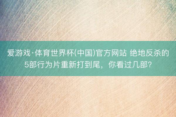 爱游戏·体育世界杯(中国)官方网站 绝地反杀的5部行为片重新打到尾,你看过几部?
