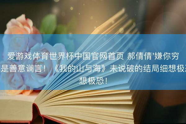 爱游戏体育世界杯中国官网首页 郝倩倩'嫌你穷'竟是善意谰言!《我的山与海》未说破的结局细想极恐!