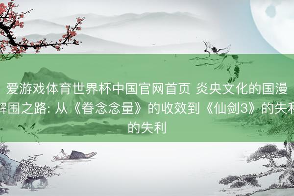 爱游戏体育世界杯中国官网首页 炎央文化的国漫解围之路: 从《眷念念量》的收效到《仙剑3》的失利