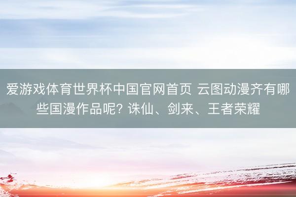爱游戏体育世界杯中国官网首页 云图动漫齐有哪些国漫作品呢? 诛仙、剑来、王者荣耀
