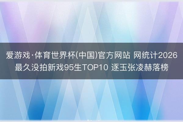爱游戏·体育世界杯(中国)官方网站 网统计2026最久没拍新戏95生TOP10 逐玉张凌赫落榜
