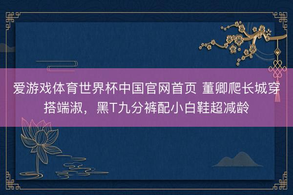 爱游戏体育世界杯中国官网首页 董卿爬长城穿搭端淑,黑T九分裤配小白鞋超减龄