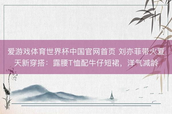 爱游戏体育世界杯中国官网首页 刘亦菲带火夏天新穿搭:露腰T恤配牛仔短裙,洋气减龄