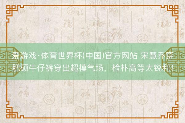 爱游戏·体育世界杯(中国)官方网站 宋慧乔穿肥硕牛仔裤穿出超模气场,检朴高等太锐利!