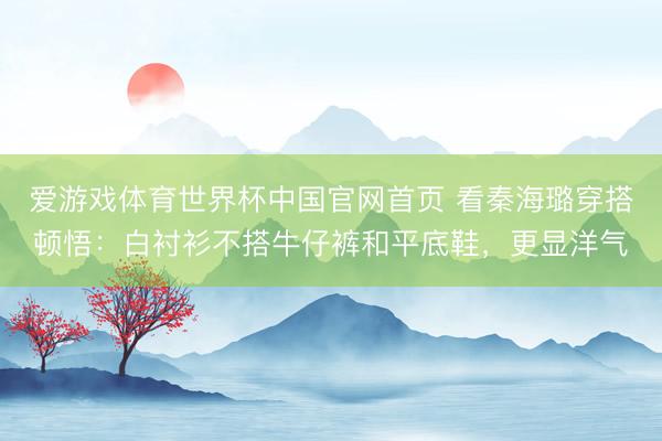 爱游戏体育世界杯中国官网首页 看秦海璐穿搭顿悟:白衬衫不搭牛仔裤和平底鞋,更显洋气