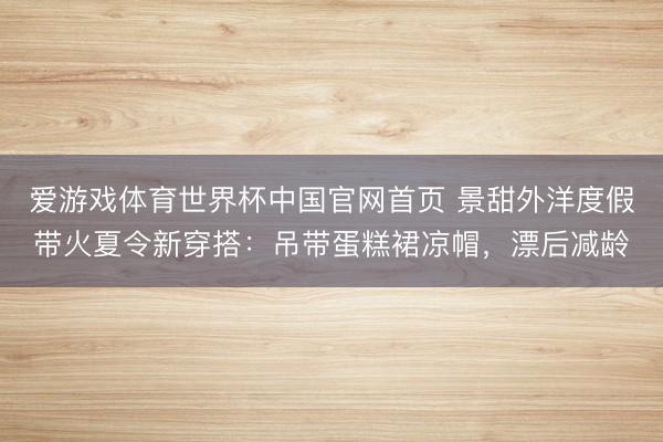 爱游戏体育世界杯中国官网首页 景甜外洋度假带火夏令新穿搭:吊带蛋糕裙凉帽,漂后减龄