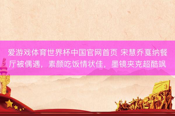 爱游戏体育世界杯中国官网首页 宋慧乔戛纳餐厅被偶遇,素颜吃饭情状佳,墨镜夹克超酷飒