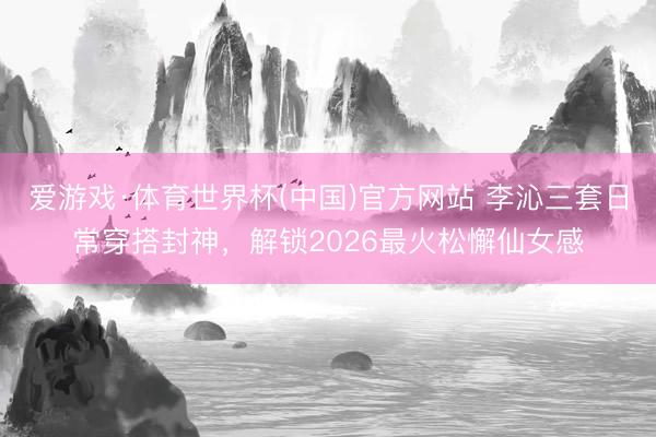 爱游戏·体育世界杯(中国)官方网站 李沁三套日常穿搭封神,解锁2026最火松懈仙女感