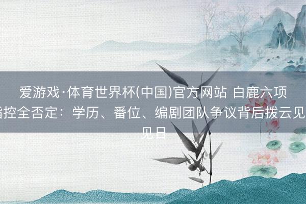 爱游戏·体育世界杯(中国)官方网站 白鹿六项指控全否定:学历、番位、编剧团队争议背后拨云见日