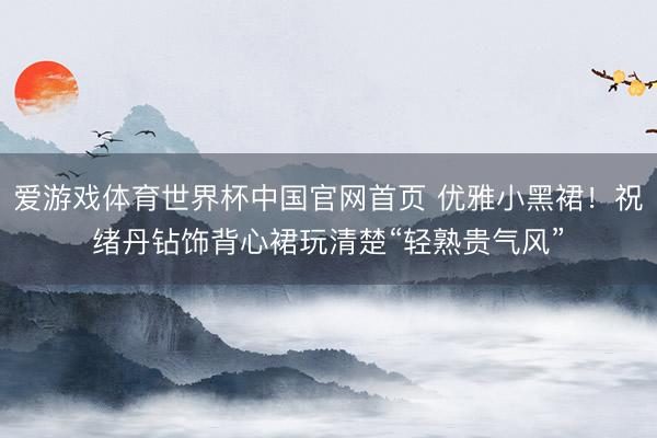 爱游戏体育世界杯中国官网首页 优雅小黑裙!祝绪丹钻饰背心裙玩清楚“轻熟贵气风”