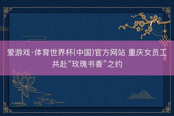爱游戏·体育世界杯(中国)官方网站 重庆女员工共赴“玫瑰书香”之约