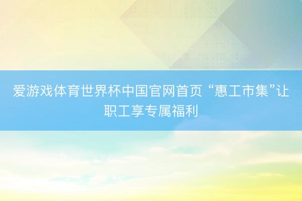 爱游戏体育世界杯中国官网首页 “惠工市集”让职工享专属福利