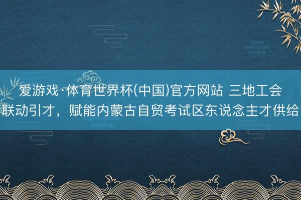 爱游戏·体育世界杯(中国)官方网站 三地工会联动引才,赋能内蒙古自贸考试区东说念主才供给