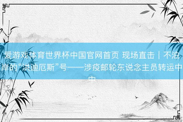 爱游戏体育世界杯中国官网首页 现场直击｜不泊岸的“洪迪厄斯”号——涉疫邮轮东说念主员转运中