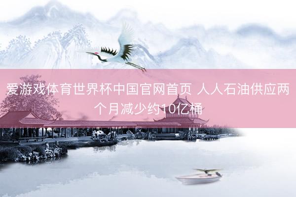 爱游戏体育世界杯中国官网首页 人人石油供应两个月减少约10亿桶