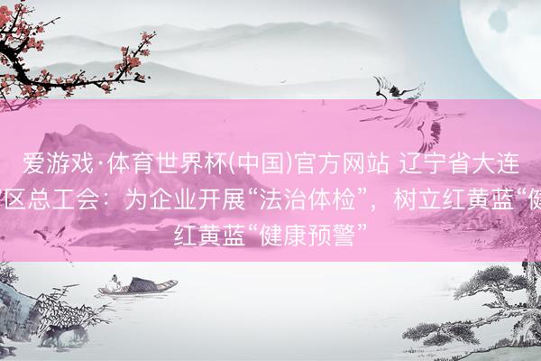 爱游戏·体育世界杯(中国)官方网站 辽宁省大连市旅顺溜区总工会:为企业开展“法治体检”,树立红黄蓝“健康预警”