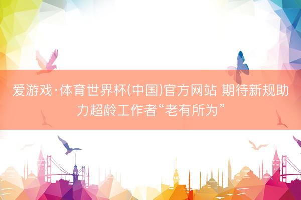 爱游戏·体育世界杯(中国)官方网站 期待新规助力超龄工作者“老有所为”