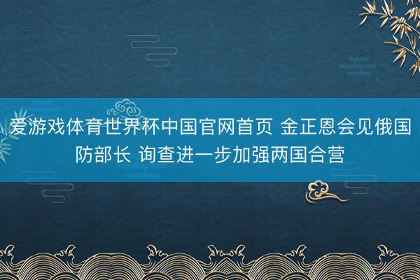 爱游戏体育世界杯中国官网首页 金正恩会见俄国防部长 询查进一步加强两国合营