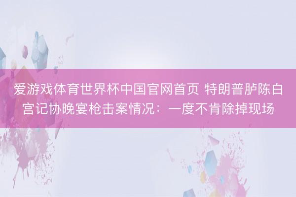 爱游戏体育世界杯中国官网首页 特朗普胪陈白宫记协晚宴枪击案情况：一度不肯除掉现场