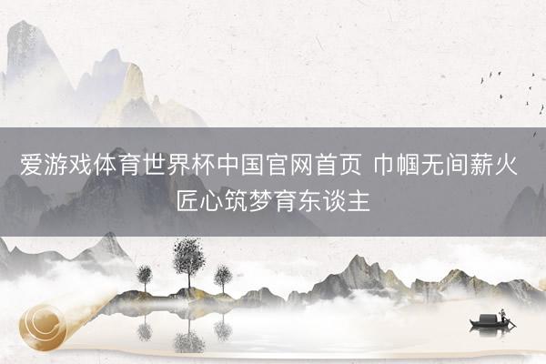 爱游戏体育世界杯中国官网首页 巾帼无间薪火 匠心筑梦育东谈主