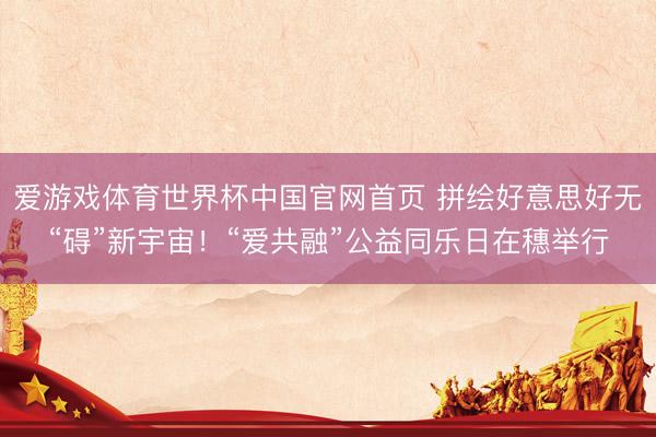爱游戏体育世界杯中国官网首页 拼绘好意思好无“碍”新宇宙!“爱共融”公益同乐日在穗举行