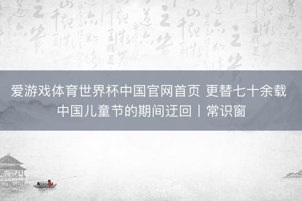 爱游戏体育世界杯中国官网首页 更替七十余载 中国儿童节的期间迂回丨常识窗