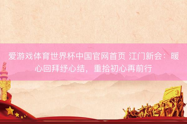 爱游戏体育世界杯中国官网首页 江门新会:暖心回拜纾心结,重拾初心再前行