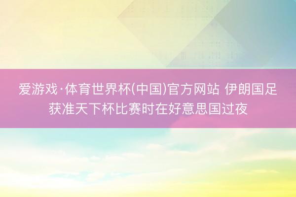 爱游戏·体育世界杯(中国)官方网站 伊朗国足获准天下杯比赛时在好意思国过夜