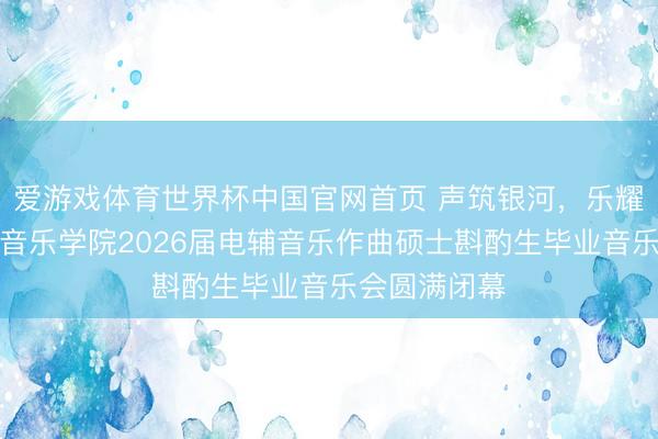 爱游戏体育世界杯中国官网首页 声筑银河,乐耀韶华|星海音乐学院2026届电辅音乐作曲硕士斟酌生毕业音乐会圆满闭幕