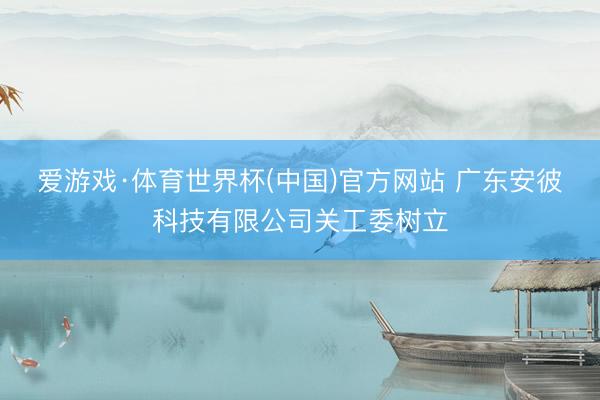 爱游戏·体育世界杯(中国)官方网站 广东安彼科技有限公司关工委树立