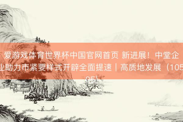 爱游戏体育世界杯中国官网首页 新进展!中堂企业助力市紧要样式开辟全面提速|高质地发展(105)
