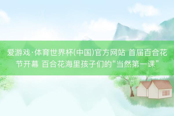 爱游戏·体育世界杯(中国)官方网站 首届百合花节开幕 百合花海里孩子们的“当然第一课”