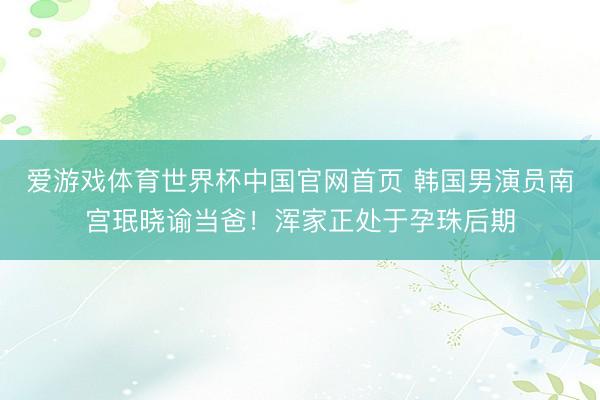 爱游戏体育世界杯中国官网首页 韩国男演员南宫珉晓谕当爸!浑家正处于孕珠后期