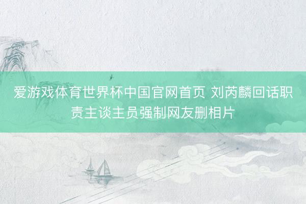 爱游戏体育世界杯中国官网首页 刘芮麟回话职责主谈主员强制网友删相片